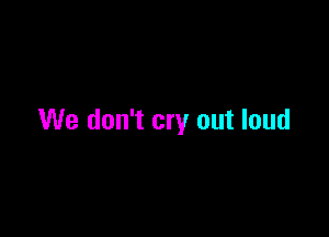 We don't cry out loud