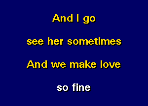 And I go

see her sometimes
And we make love

so fine