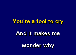 You're a fool to cry

And it makes me

wonder why