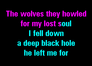 The wolves they howled
for my lost soul

I fell down
a deep black hole
he left me for