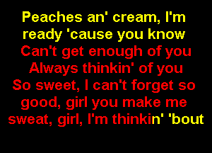 Peaches an' cream, I'm
ready 'cause you know
Can't get enough of you
Always thinkin' of you
So sweet, I can't forget so
good, girl you make me
sweat, girl, I'm thinkin' 'bout