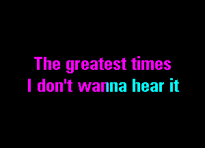 The greatest times

I don't wanna hear it