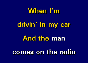 When I'm

drivin' in my car

And the man

comes on the radio