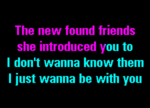 The new found friends
she introduced you to
I don't wanna know them
I iust wanna be with you
