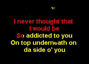 It

.I never thought that
I would be

So addicted to you
'On top underneath on
da side 0' you