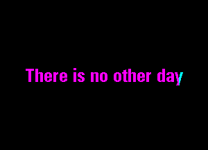 There is no other day