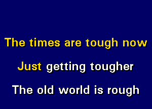 The times are tough now

Just getting tougher

The old world is rough