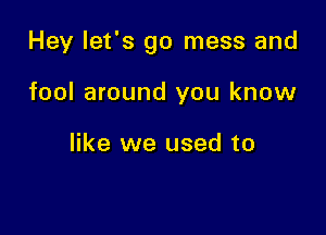 Hey let's go mess and

fool around you know

like we used to