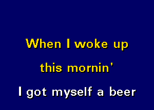 When lwoke up

this mornin'

I got myself a beer