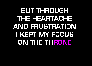BUT THROUGH
THE HEARTACHE
AND FRUSTRATION
I KEPT MY FOCUS
ON THE THRONE