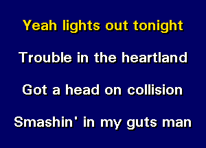 Yeah lights out tonight
Trouble in the heartland
Got a head on collision

Smashin' in my guts man