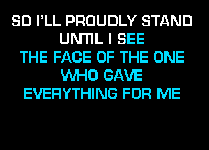 SO I'LL PROUDLY STAND
UNTIL I SEE
THE FACE OF THE ONE
WHO GAVE
EVERYTHING FOR ME