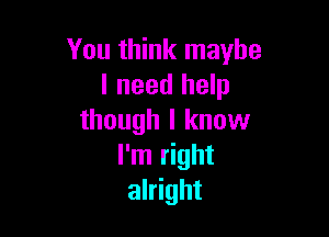 You think maybe
I need help

though I know
I'm right
alright