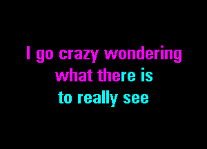 I go crazy wondering

what there is
to really see