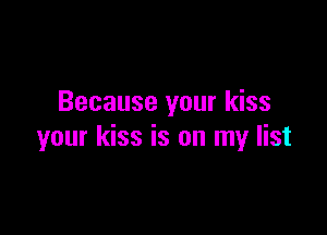 Because your kiss

your kiss is on my list