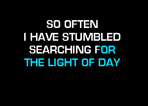 SO OFTEN
I HAVE STUMBLED
SEARCHING FOR
THE LIGHT 0F DAY

g