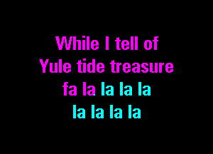 While I tell of
Yule tide treasure

fa la la la la
la la la la