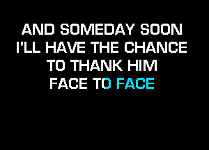 AND SOMEDAY SOON
I'LL HAVE THE CHANCE
TO THANK HIM
FACE TO FACE