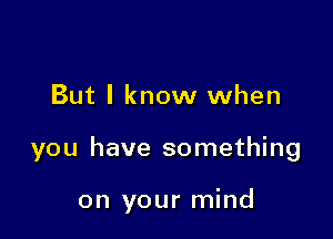 But I know when

you have something

on your mind