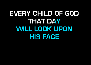 EVERY CHILD OF GOD
THAT DAY
WILL LOOK UPON

HIS FACE