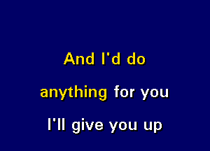 And I'd do

anything for you

I'll give you up