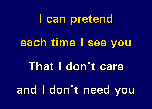 I can pretend
each time I see you

That I don't care

and I don't need you