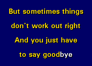 But sometimes things

don't work out right
And you just have

to say goodbye