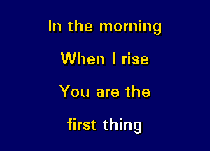 In the morning

When I rise
You are the

first thing