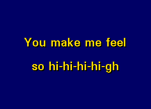 You make me feel

so hi-hi-hi-hi-gh