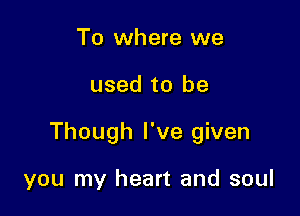 To where we

used to be

Though I've given

you my heart and soul