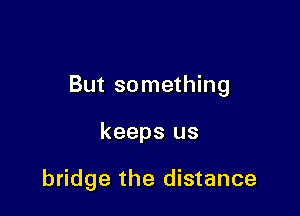 But something

keeps us

bridge the distance