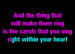 And the thing that
will make them ring
is the carols that you sing
right within your heart