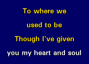 To where we

used to be

Though I've given

you my heart and soul