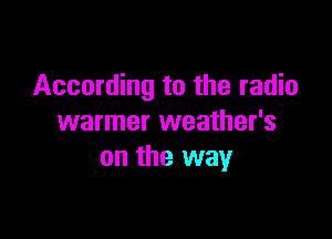 According to the radio

warmer weather's
on the way