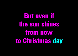 But even if
the sun shines

from now
to Christmas day