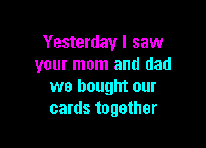 Yesterday I saw
your mom and dad

we bought our
cards together