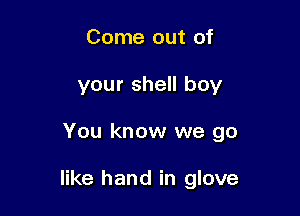 Come out of
your shell boy

You know we go

like hand in glove