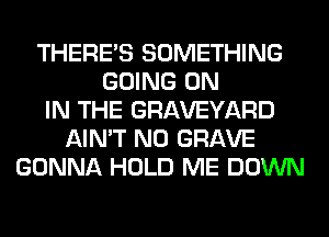 THERE'S SOMETHING
GOING ON
IN THE GRAVEYARD
AIN'T N0 GRAVE
GONNA HOLD ME DOWN