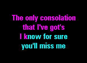 The only consolation
that I've got's

I know for sure
you'll miss me