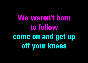 We weren't born
to follow

come on and get up
off your knees