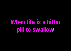 When life is a bitter

pill to swallow