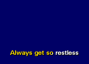 Always get so restless