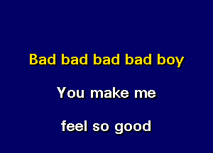 Bad bad bad bad boy

You make me

feel so good