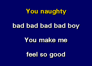 You naughty
bad bad bad bad boy

You make me

feel so good