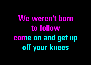 We weren't born
to follow

come on and get up
off your knees