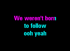 We weren't born

to follow
ooh yeah