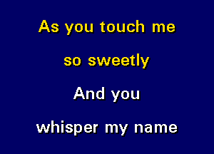 As you touch me
so sweetly

And you

whisper my name