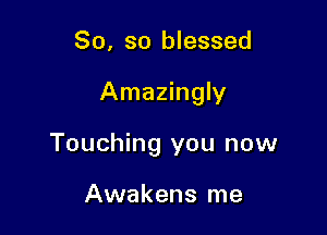 So, so blessed

Amazingly

Touching you now

Awakens me