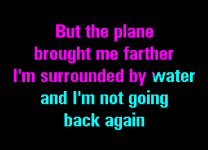 But the plane
brought me farther
I'm surrounded by water
and I'm not going
back again
