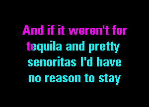 And if it weren't for
tequila and pretty

senoritas I'd have
no reason to stay